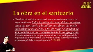 • “En el servicio típico, cuando el sumo sacerdote entraba en el
lugar santísimo, todos los hijos de Israel debían reunirse
cerca del santuario y humillar sus almas del modo
más solemne ante Dios, a fin de recibir el perdón de
sus pecados y no ser seaparados de la congregación.
¡Cuánto más esencial es que en nuestra época antitípica de la
expiación comprendamos la obra de nuestro sumo sacerdote y
sepamos qué deberes nos incumbe.” CS, 484.
 