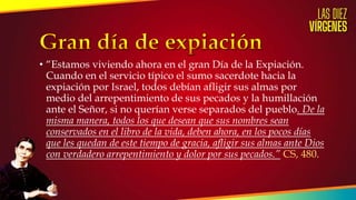 • “Estamos viviendo ahora en el gran Día de la Expiación.
Cuando en el servicio típico el sumo sacerdote hacia la
expiación por Israel, todos debían afligir sus almas por
medio del arrepentimiento de sus pecados y la humillación
ante el Señor, si no querían verse separados del pueblo. De la
misma manera, todos los que desean que sus nombres sean
conservados en el libro de la vida, deben ahora, en los pocos días
que les quedan de este tiempo de gracia, afligir sus almas ante Dios
con verdadero arrepentimiento y dolor por sus pecados.” CS, 480.
 