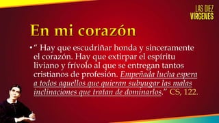 •“ Hay que escudriñar honda y sinceramente
el corazón. Hay que extirpar el espíritu
liviano y frívolo al que se entregan tantos
cristianos de profesión. Empeñada lucha espera
a todos aquellos que quieran subyugar las malas
inclinaciones que tratan de dominarlos.” CS, 122.
 