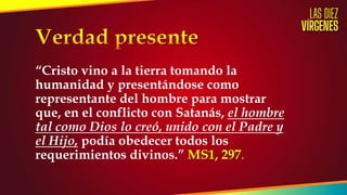 “Cristo vino a la tierra tomando la
humanidad y presentándose como
representante del hombre para mostrar
que, en el conflicto con Satanás, el hombre
tal como Dios lo creó, unido con el Padre y
el Hijo, podía obedecer todos los
requerimientos divinos.” MS1, 297.
 