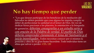 • “Los que desean participar de los beneficios de la mediación del
Salvador no deben permitir que cosa alguna les impida cumplir su
deber de perfeccionar la santidad en el temor de Dios. En vez de
dedicar horas preciosas a los placeres, la ostentación o la búsqueda
de ganancias, deberían consagrarlas a un estudio serio y
con oración de la Palabra de verdad. El pueblo de Dios
debería comprender claramente el tema del Santuario y el
juicio investigador. Todos necesitan conocer por sí mismos la
posición y obra de su gran Sumo Sacerdote. Todo individuo tiene un
alma que salvar o perder. CES, 120
 