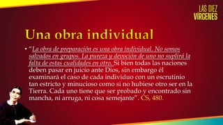 • “La obra de preparación es una obra individual. No somos
salvados en grupos. La pureza y devoción de uno no suplirá la
falta de estas cualidades en otro. Si bien todas las naciones
deben pasar en juicio ante Dios, sin embargo él
examinará el caso de cada individuo con un escrutinio
tan estricto y minucioso como si no hubiese otro ser en la
Tierra. Cada uno tiene que ser probado y encontrado sin
mancha, ni arruga, ni cosa semejante”. CS, 480.
 
