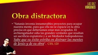 • “Satanás inventa innumerables proyectos para ocupar
nuestra mente, para que ella no se espacie en la obra
precisa en que deberíamos estar más ocupados. El
archiengañador odia las grandes verdades que resaltan
un sacrificio expiatorio y a un Mediador todopoderoso.
Sabe que su éxito estriba en distraer las mentes
de Jesús y de su obra”. CES, 120
 