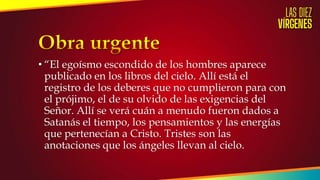 • “El egoísmo escondido de los hombres aparece
publicado en los libros del cielo. Allí está el
registro de los deberes que no cumplieron para con
el prójimo, el de su olvido de las exigencias del
Señor. Allí se verá cuán a menudo fueron dados a
Satanás el tiempo, los pensamientos y las energías
que pertenecían a Cristo. Tristes son las
anotaciones que los ángeles llevan al cielo.
 