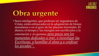 • Seres inteligentes, que profesan ser seguidores de
Cristo, están enfrascados en la adquisición de bienes
mundanos o en el goce de los placeres terrenales. El
dinero, el tiempo y las energías son sacrificados a la
ostentación y al egoísmo; pero pocos son los
momentos dedicados a orar, a investigar las
Escrituras, a humillar el alma y a confesar
los pecados”.
 