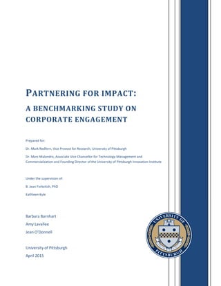 Barbara Barnhart
Amy Lavallee
Jean O’Donnell
University of Pittsburgh
April 2015
PARTNERING FOR IMPACT:
A BENCHMARKING STUDY ON
CORPORATE ENGAGEMENT
Prepared for:
Dr. Mark Redfern, Vice Provost for Research, University of Pittsburgh
Dr. Marc Malandro, Associate Vice Chancellor for Technology Management and
Commercialization and Founding Director of the University of Pittsburgh Innovation Institute
Under the supervision of:
B. Jean Ferketish, PhD
Kathleen Kyle
 