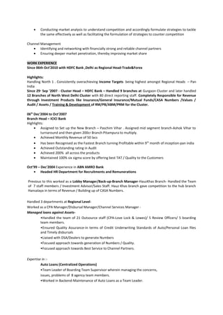 • Conducting market analysis to understand competition and accordingly formulate strategies to tackle
the same effectively as well as facilitating the formulation of strategies to counter competition
Channel Management
• Identifying and networking with financially strong and reliable channel partners
• Ensuring deeper market penetration, thereby improving market share
WORK EXPERIENCE
Since 06th Oct’2010 with HDFC Bank ,Delhi as Regional Head-Trade&Forex
Highlights:
Handling North 1 . Consistently overachieving Income Targets being highest amongst Regional Heads – Pan
India
Since 29th
Sep '2007 - Cluster Head – HDFC Bank – Handled 9 branches at Gurgaon Cluster and later handled
12 Branches of North West Delhi Cluster with 80 direct reporting staff. Completely Responsible for Revenue
through Investment Products like Insurance/General Insurance/Mutual Funds/CASA Numbers /Values /
Audit / Assets / Training & Development of RM/PB/ABM/PRM for the Cluster.
06th
Dec'2004 to Oct'2007
Branch Head – ICICI Bank
Highlights:
• Assigned to Set up the New Branch – Paschim Vihar . Assigned mid segment branch-Ashok Vihar to
turnaround and then given 200cr Branch Pitampura to multiply.
• Achieved Monthly Revenue of 50 lacs
• Has been Recognised as the Fastest Branch turning Profitable within 9th
month of inception-pan india
• Achieved Outstanding rating in Audit
• Achieved 200% all across the products
• Maintained 100% six sigma score by offering best TAT / Quality to the Customers
Oct’99 – Dec'2004 Experience in ABN AMRO Bank
• Headed HR Department for Recruitments and Remunerations
Previous to this worked as a Lobby Manager/Back-up-Branch Manager-HauzKhas Branch- Handled the Team
of 7 staff members / Investment Advisor/Sales Staff. Hauz Khas branch gave competition to the hub branch
Hansalaya in terms of Revenue / Building up of CASA Numbers.
Handled 3 departments at Regional Level-
Worked as a CPA Manager/Disbursal Manager/Channel Services Manager -
Managed loans against Assets-
•Handled the team of 21 Outsource staff (CPA-Love Lock & Lewes)/ 5 Review Officers/ 5 boarding
team members.
•Ensured Quality Assurance-in terms of Credit Underwriting Standards of Auto/Personal Loan files
and Timely disbursals
•Liaised with DSA/Dealers to generate Numbers
•Focused approach towards generation of Numbers / Quality.
•Focused approach towards Best Service to Channel Partners.
Expertise in :-
Auto Loans (Centralized Operations)
•Team Leader of Boarding Team Supervisor wherein managing the concerns,
issues, problems of 8 agency team members.
•Worked in Backend-Maintenance of Auto Loans as a Team Leader.
 
