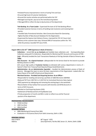 •Initiated Process Improvements in terms of saving Time and Cost.
•Ensured high level of Customer Satisfaction.
•Ensured the routine activities are performed within the TAT
•Managed sourcing fee pay-out to the manufacturing dealers
• Managed MIS to reflect the day to day business of the department
Tele-Banking- As a Team Leader - Supervised the team of 10 Tele Banking officers
•Provided Customer Services in terms of handling Irate Customers and resolving their
queries.
• Handled Sales Promotional Activities. Won Consecutive Award for Generating
Highest Number of New Account Database for the Organization.
•Supervised the Express Cash Delivery Process. Improved the TAT of 2 hours Cash
Delivery at the customer door-step. Achieved 98% of transactions within the TAT,
while the previous recorded TAT was of 35%.
___________________________________________________________________________
August 1991 to Oct 25th
'1999 Experience in Bank of America :-
Collections – Joined BOA as an Assistant and handled clean collections and Corresponding Bank
Collections along with Fx Collections. Responsible for Monitoring EEFC Accounts and Issuance of FIRC .
Cash - Efficiently handled the Cash Transactions-flawlessly of the big clientele of Bank of America as a
Teller.
New Accounts – As a Special Assistant -a)Responsible for the Service Desk for the branch to provide
Banking solutions to HNI’s
b)To assure high quality of Customer Service-co-ordinated with various departments in terms of :-
Special Fx Rate from Treasury/Fixed Deposits/Cheque book/Statements
Administration –As an Administrative Specialist - Handled the Administration process of Bank of
America . Managed the team to serve the basic requirements of the Organization. Looked after the
Salary Payout of the staff/ Infrastructural Requirement.
Merchant Services - Provided Card Acquiring Services- As an Officer -
•Responsible for handling and servicing a portfolio of 1000 Merchants-500HNW.
•Reduced TAT from 2.00 P.M. to 11.00 P.M. for Centralised Electronic Data Capture
(EDC) payments by redesigning and removing the existing bugs in the worksheet.
•Reconciliation of Due to/Due from accounts with branches and SFHQ Accounts in
terms of EEFC Accounts.
•Worked on Card Acquiring System (CAS).
•Settlement of Reimbursement of Visa/Market Card.
•Timely preparation of month-end MIS in order to reflect true and fair financial
position of the department.
_____________________________________________________________________
PROFESSIONAL ENHANCEMENTS
• FEDAI Certified
• AMFI Certified
• IRDA Certified
ACADEMIC DETAILS
• MBA (Marketing & Finance) from SMU
• Graduation in Pol Science (Hons) from Delhi University, Delhi in 1991
PERSONAL DETAILS
Date of Birth : 06th
August ‘ 1970
Address : Jaina Apartment, Flat No-309, Sector-13 , Rohini, Delhi-11008
 