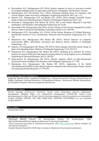 41 Pnevmatikos N.G., Hatzigeorgiou G.D. (2014), Seismic response of active or semi-active control
for irregular buildings based on eigenvalues modification, Earthquakes and Structures, In press.
42 Hatzigeorgiou G.D. Pnevmatikos N.G., (2014), Maximum damping forces for structures with
viscous dampers under near-source earthquakes, Engineering Structures, 68(1), pp. 1-13.
43 Kamaris G.S., Hatzigeorgiou G.D. and Beskos D.E. (2014), Direct damage controlled seismic
design of plane steel degrading frames, Bulletin of Earthquake Engineering, Early view.
44 Minasidis G, Hatzigeorgiou GD, Beskos DE (2014), SSI in steel frames subjected to near-fault
earthquakes, Soil Dynamics and Earthquake Engineering, 66, 56-68.
45 Pnevmatikos NG, Hatzigeorgiou GD (2014), Seismic Design of Steel Frames Equipped by Control
Devices, Open Construction and Building Technology Journal, 8 (1), 300-309.
46 Hatzigeorgiou G.D., Pnevmatikos N.G. (2014), On the Seismic Response of Collided Structures,
International Journal of Civil, Architectural, Structural and Construction Engineering 8(7), 750-
754.
47 Skalomenos KA, Hatzigeorgiou GD, Beskos DE (2015), Seismic behavior of composite
steel/concrete MRFs: deformation assessment and behavior factors, Bulletin of Earthquake
Engineering, 1-26.
48 Kamaris, GS Hatzigeorgiou GD, Beskos DE (2015), Direct damage controlled seismic design of
plane steel degrading frames, Bulletin of Earthquake Engineering 13 (2), 587-612.
49 Skalomenos KA, Hatzigeorgiou GD, Beskos DE (2015), Modeling level selection for seismic
analysis of concrete‐filled steel tube/moment‐resisting frames by using fragility curves, Earthquake
Engineering & Structural Dynamics 44 (2), 199-220.
50 Hatzivassiliou M, Hatzigeorgiou GD (2015), Seismic sequence effects on three-dimensional
reinforced concrete buildings, Soil Dynamics and Earthquake Engineering 72, 77-88.
51 Skalomenos KA, Hatzigeorgiou GD, Beskos DE (2015), Application of the hybrid
force/displacement (HFD) seismic design method to composite steel/concrete plane frames, Journal
of Constructional Steel Research 115, 179-190.
Πεξηνρέο επηζηεκνληθνύ ελδηαθέξνληνο
Γηαρείξηζε Τερληθώλ Έξγσλ, Γηαρείξηζε Πεξηβάιινληνο, Αλάιπζε Καηαζθεπώλ, Θεσξίεο Πιαζηηθόηεηαο θαη
Βιάβεο, Σρεδηαζκόο Υπνγείσλ Καηαζθεπώλ, Αιιειεπίδξαζε Δδάθνπο – Καηαζθεπήο, Μέζνδνη Πεπεξαζκέλσλ
θαη Σπλνξηαθώλ Σηνηρείσλ, Βέιηηζηνο Σρεδηαζκόο Καηαζθεπώλ.
Δπηπξόζζεηεο γλώζεηο
Άξηζηνο ρεηξηζκόο ειεθηξνληθνύ ππνινγηζηή. Άξηζηε γλώζε επεμεξγαζίαο θείκελνπ, καζεκαηηθώλ
πξνγξακκάησλ (Mathcad, Origin θ.α.), ζρεδηαζηηθώλ πξνγξακκάησλ (AUTOCAD). Άξηζηε γλώζε
πξνγξακκαηηζκνύ ζε Basic θαη Fortran. Άξηζηε γλώζε πξνγξακκάησλ αλάιπζεο θαηαζθεπώλ κε πεπεξαζκέλα
ζηνηρεία (STRESS, STRUDL, SAP 2000, EMRC-NISA, SOFISTIK, RUAUMOKO θ.α.) θαη ζπλνξηαθά
ζηνηρεία (BEASY).
Ξέλεο γιώζζεο
Αγγιηθά (πνιύ θαιά)
Κξηηήο Δπηζηεκνληθώλ Πξνγξακκάηωλ
Πξόγξακκα Βαζηθήο Έξεπλαο ηνπ Παλεπηζηεκίνπ Παηξώλ «Κ. Καξαζενδσξή», 2009,
http://karatheodorisubmissions.upatras.gr (Κξίζε κηαο (1) εξεπλεηηθήο πξόηαζεο)
Διιελν-γεξκαληθή Δξεπλεηηθή & Τερλνινγηθή Σπλεξγαζία, 2013, http://www.gsrt.gr (Κξίζε ηεζζάξσλ (4)
εξεπλεηηθώλ πξνηάζεσλ)
Icelandic Research Fund (2013, 2014), http://en.rannis.is/ (Κξίζε δύν (2) εξεπλεηηθώλ πξνηάζεσλ)
 