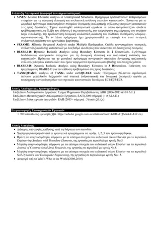 Αλάπηπμε Λνγηζκηθνύ (αλαθνξά ηωλ ζεκαληηθόηεξωλ)
 SINUS: Seismic INelastic analysis of Underground Structures. Πξόγξακκα ηξηζδηάζηαησλ πεπεξαζκέλσλ
ζηνηρείσλ γηα ηε ζεηζκηθή ειαζηηθή θαη αλειαζηηθή αλάιπζε ππνγείσλ θαηαζθεπώλ. Πξόθεηηαη γηα ην
κνλαδηθό πξόγξακκα πεπεξαζκέλσλ ζηνηρείσλ δπλακηθήο αλειαζηηθήο αλάιπζεο ππνγείσλ θαηαζθεπώλ
ζηηο ηξεηο δηαζηάζεηο. Έρνπλ αλαπηπρζεί ππνινγηζηηθά εξγαιεία ηα νπνία αληηκεησπίδνπλ ζύλζεηα
πξνβιήκαηα όπσο ηε βιάβε ηνπ εδάθνπο ή ηεο θαηαζθεπήο, ηελ απνξξόθεζε ηεο ελέξγεηαο ησλ θπκάησλ
ιόγσ αλάθιαζεο, ηελ ηξηζδηάζηαηε δπλακηθή αλειαζηηθή αλάιπζε ηνπ ζύλζεηνπ ζπζηήκαηνο εδάθνπο-
λεξνύ-θαηαζθεπήο. Τν ελ ιόγσ πξόγξακκα έρεη ρξεζηκνπνηεζεί κε επηηπρία θαη ζηελ ζεηζκηθή
αλειαζηηθή αλάιπζε ησλ θξαγκάησλ βαξύηεηαο.
 SESAME: SEismic Structural Analysis under Multiple Earthquakes. Οκάδα πξνγξακκάησλ ζεηζκηθήο
αλειαζηηθήο αλάιπζεο θαηαζθεπώλ κε έλα βαζκό ειεπζεξίαο πνπ ππόθεηληαη ζε δηαδνρηθνύο ζεηζκνύο.
 DIABE2-D: Dynamic Inelastic Analysis using Boundary Elements in 2 Dimensions. Πξόγξακκα
δηζδηάζηαησλ ζπλνξηαθώλ ζηνηρείσλ γηα ηε δπλακηθή ειαζηηθή θαη αλειαζηηθή αλάιπζε ησλ
θαηαζθεπώλ. Πξόθεηηαη γηα ην κνλαδηθό πξόγξακκα ζπλνξηαθώλ ζηνηρείσλ δπλακηθήο αλειαζηηθήο
αλάιπζεο ππνγείσλ θαηαζθεπώλ πνπ έρνπλ εθαξκνζηεί πξνζνκνηώκαηα βιάβεο ηνπ ζπλερνύο κέζνπ.
 DIABE3-D: Dynamic Inelastic Analysis using Boundary Elements in 3 Dimensions. Δπέθηαζε ηνπ
πξνγξάκκαηνο DIABE2-D γηα ηελ επίιπζε πξνβιεκάησλ ζηηο ηξεηο δηαζηάζεηο.
 TANKQUAKE: analysis of TANKs under earthQUAKE loads: Πξόγξακκα βέιηηζηνπ ζρεδηαζκνύ
επίγεησλ κεηαιιηθώλ δεμακελώλ ππό ζηαηηθά (πδξνζηαηηθά) θαη δπλακηθά (ζεηζκηθά) θνξηία κε
ηαπηόρξνλε ηθαλνπνίεζε όισλ ησλ ζρεηηθώλ θαλνληζηηθώλ δηαηάμεσλ EC1/EC3/EC8.
Λνηπέο Αθαδεκαηθέο Γξαζηεξηόηεηεο
Δπηβιέπσλ Γηπισκαηηθώλ Δξγαζηώλ, Τκήκα Μεραληθώλ Πεξηβάιινληνο ΓΠΘ (2006-2013) (>10 Γ.Δ.)
Δπηβιέπσλ Μεηαπηπρηαθώλ Γηπισκαηηθώλ Δξγαζηώλ, ΔΑΠ (2009-ζήκεξα) (>15 Μ.Γ.Δ.)
Δπηβιέπσλ Γηδαθηνξηθώλ Γηαηξηβώλ, ΔΑΠ (2013 - ζήκεξα) : 3 (ππό εμέιημε)
Δηεξναλαθνξέο Δπηζηεκνληθώλ Δξγαζηώλ
> 700 από άιινπο εξεπλεηέο (βι. https://scholar.google.com.au/citations?user=4dD1xTQAAAAJ&hl=en)
Λνηπέο Γηαθξίζεηο
 Γηάθνξεο ππνηξνθίεο επίδνζεο θαηά ηε δηάξθεηα ησλ ζπνπδώλ.
 Φνξήγεζε ππνηξνθηώλ από ηα εξεπλεηηθά πξνγξάκκαηα ππ. αξηζκ. 1, 2, 3 πνπ πξναλαθέξζεθαλ.
 Πξώηε ζε αλαγλσζηκόηεηα, ζύκθσλα κε ηα επίζεκα ζηνηρεία ηνπ εθδνηηθνύ νίθνπ Elsevier γηα ην πεξηνδηθό
Engineering Analysis with Boundary Elements, ηεο εξγαζίαο ζε πεξηνδηθά κε θξηηέο Νν.5.
 Μεγάιε αλαγλσζηκόηεηα, ζύκθσλα κε ηα επίζεκα ζηνηρεία ηνπ εθδνηηθνύ νίθνπ Elsevier γηα ην πεξηνδηθό
Journal of Constructional Steel Research, ηεο εξγαζίαο ζε πεξηνδηθά κε θξηηέο Νν.8.
 Μεγάιε αλαγλσζηκόηεηα, ζύκθσλα κε ηα επίζεκα ζηνηρεία ηνπ εθδνηηθνύ νίθνπ Elsevier γηα ην πεξηνδηθό
Soil Dynamics and Earthquake Engineering, ηεο εξγαζίαο ζε πεξηνδηθά κε θξηηέο Νν.15.
 Αλαθνξά από ην Who‟s Who in the World (2006,2010)
 