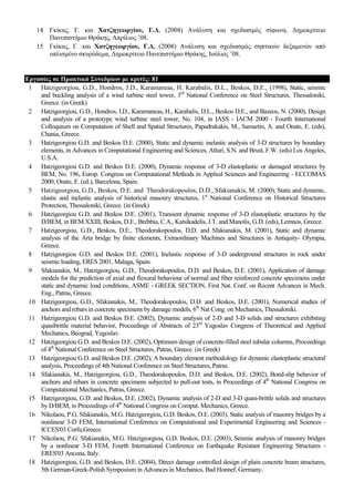 14 Γθίθαο, Γ. θαη Χαηδεγεωξγίνπ, Γ.Γ. (2008) Αλάιπζε θαη ζρεδηαζκόο ζίθσλα, Γεκνθξίηεην
Παλεπηζηήκην Θξάθεο, Απξίιηνο ‟08.
15 Γθίθαο, Γ. θαη Χαηδεγεωξγίνπ, Γ.Γ. (2008) Αλάιπζε θαη ζρεδηαζκόο ζεπηηθώλ δεμακελώλ από
νπιηζκέλν ζθπξόδεκα, Γεκνθξίηεην Παλεπηζηήκην Θξάθεο, Ινύιηνο ‟08.
Δξγαζίεο ζε Πξαθηηθά ΢πλεδξίωλ κε θξηηέο: 81
1 Hatzigeorgiou, G.D., Hondros, J.D., Karamaneas, H. Karabalis, D.L., Beskos, D.E., (1998), Static, seismic
and buckling analysis of a wind turbine steel tower, 3rd
National Conference on Steel Structures, Thessaloniki,
Greece. (in Greek)
2 Hatzigeorgiou, G.D., Hondros, I.D., Karamaneas, H., Karabalis, D.L., Beskos D.E., and Bazeos, N. (2000), Design
and analysis of a prototype wind turbine steel tower, No. 104, in IASS - IACM 2000 - Fourth International
Colloquium on Computation of Shell and Spatial Structures, Papadrakakis, M., Samartin, A. and Onate, E. (eds),
Chania, Greece.
3 Hatzigeorgiou G.D. and Beskos D.E. (2000), Static and dynamic inelastic analysis of 3-D structures by boundary
elements, in Advances in Computational Engineering and Sciences, Atluri, S.N. and Brust, F.W. (eds) Los Angeles,
U.S.A.
4 Hatzigeorgiou G.D. and Beskos D.E. (2000), Dynamic response of 3-D elastoplastic or damaged structures by
BEM, No. 196, Europ. Congress on Computational Methods in Applied Sciences and Engineering - ECCOMAS
2000, Onate, E. (ed.), Barcelona, Spain.
5 Hatzigeorgiou, G.D., Beskos, D.E. and Theodorakopoulos, D.D., Sfakianakis, M. (2000), Static and dynamic,
elastic and inelastic analysis of historical masonry structures, 1st
National Conference on Historical Structures
Protection, Thessaloniki, Greece. (in Greek)
6 Hatzigeorgiou G.D. and Beskos D.E. (2001), Transient dynamic response of 3-D elastoplastic structures by the
D/BEM, in BEM XXIII, Beskos, D.E., Brebbia, C.A., Katsikadelis, J.T. and Manolis, G.D. (eds), Lemnos, Greece.
7 Hatzigeorgiou, G.D., Beskos, D.E., Theodorakopoulos, D.D. and Sfakianakis, M. (2001), Static and dynamic
analysis of the Arta bridge by finite elements, Extraordinary Machines and Structures in Antiquity- Olympia,
Greece.
8 Hatzigeorgiou G.D. and Beskos D.E. (2001), Inelastic response of 3-D underground structures in rock under
seismic loading, ERES 2001, Malaga, Spain.
9 Sfakianakis, M., Hatzigeorgiou, G.D., Theodorakopoulos, D.D. and Beskos, D.E. (2001), Application of damage
models for the prediction of axial and flexural behaviour of normal and fiber reinforced concrete specimens under
static and dynamic load conditions, ASME - GREEK SECTION, First Nat. Conf. on Recent Advances in Mech.
Eng., Patras, Greece.
10 Hatzigeorgiou, G.D., Sfakianakis, M., Theodorakopoulos, D.D. and Beskos, D.E. (2001), Numerical studies of
anchors and rebars in concrete specimens by damage models, 6th
Nat Cong. on Mechanics, Thessaloniki.
11 Hatzigeorgiou G.D. and Beskos D.E. (2002), Dynamic analysis of 2-D and 3-D solids and structures exhibiting
quasibrittle material behavior, Proceedings of Abstracts of 23rd
Yugoslav Congress of Theoretical and Applied
Mechanics, Beograd, Yugoslav.
12 Hatzigeorgiou G.D. and Beskos D.E. (2002), Optimum design of concrete-filled steel tubular columns, Proceedings
of 4th
National Conference on Steel Structures, Patras, Greece. (in Greek)
13 Hatzigeorgiou G.D. and Beskos D.E. (2002), A boundary element methodology for dynamic elastoplastic structural
analysis, Proceedings of 4th National Conference on Steel Structures, Patras.
14 Sfakianakis, M., Hatzigeorgiou, G.D., Theodorakopoulos, D.D. and Beskos, D.E. (2002), Bond-slip behavior of
anchors and rebars in concrete specimens subjected to pull-out tests, in Proceedings of 4th
National Congress on
Computational Mechanics, Patras, Greece.
15 Hatzigeorgiou, G.D. and Beskos, D.E. (2002), Dynamic analysis of 2-D and 3-D quasi-brittle solids and structures
by D/BEM, in Proceedings of 4th
National Congress on Comput. Mechanics, Greece.
16 Nikolaou, P.G. Sfakianakis, M.G. Hatzigeorgiou, G.D. Beskos, D.E. (2003), Static analysis of masonry bridges by a
nonlinear 3-D FEM, International Conference on Computational and Experimental Engineering and Sciences -
ICCES'03 Corfu,Greece.
17 Nikolaou, P.G. Sfakianakis, M.G. Hatzigeorgiou, G.D. Beskos, D.E. (2003), Seismic analysis of masonry bridges
by a nonlinear 3-D FEM, Fourth International Conference on Earthquake Resistant Engineering Structures -
ERES'03 Ancona, Italy.
18 Hatzigeorgiou, G.D. and Beskos, D.E. (2004), Direct damage controlled design of plain concrete beam structures,
5th German-Greek-Polish Symposium in Advances in Mechanics, Bad Honnef, Germany.
 