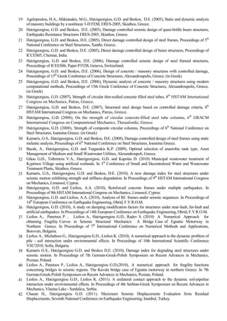 19 Agelopoulou, H.A., Sfakianakis, M.G., Hatzigeorgiou, G.D. and Beskos, D.E. (2005), Static and dynamic analysis
of masonry buildings by a nonlinear 3-D FEM, ERES-2005, Skiathos, Greece.
20 Hatzigeorgiou, G.D. and Beskos, D.E. (2005), Damage controlled seismic design of quasi-britlle beam structures,
Earthquake Resistance Structures ERES-2005, Skiathos, Greece.
21 Hatzigeorgiou, G.D. and Beskos, D.E. (2005), Direct damage controlled design of steel frames, Proceedings of 5th
National Conference on Steel Structures, Xanthi, Greece.
22 Hatzigeorgiou, G.D. and Beskos, D.E. (2005), Direct damage controlled design of beam structures, Proceedings of
ICCES05, Chennai, India.
23 Hatzigeorgiou, G.D. and Beskos, D.E. (2006), Damage controlled seismic design of steel framed structures,
Proceedings of ICEES06, Paper P352B, Geneva, Switzerland.
24 Hatzigeorgiou, G.D. and Beskos, D.E. (2006), Design of concrete / masonry structures with controlled damage,
Proceedings of 15th
Greek Conference of Concrete Structures, Alexandroupolis, Greece. (in Greek)
25 Hatzigeorgiou, G.D. and Beskos, D.E. (2006), Dynamic analysis of concrete / masonry structures using modern
computational methods, Proceedings of 15th Greek Conference of Concrete Structures, Alexandroupolis, Greece.
(in Greek)
26 Hatzigeorgiou, G.D. (2007), Strength of circular thin-walled concrete filled steel tubes, 8th
HSTAM International
Congress on Mechanics, Patras, Greece.
27 Hatzigeorgiou, G.D. and Beskos, D.E. (2007), Structural steel design based on controlled damage criteria, 8th
HSTAM International Congress on Mechanics, Patras, Greece.
28 Hatzigeorgiou, G.D. (2008), On the strength of circular concrete-filled steel tube columns, 6th
GRACM
International Congress on Computational Mechanics, Thessaloniki, Greece.
29 Hatzigeorgiou, G.D. (2008), Strength of composite circular columns, Proceedings of 6th
National Conference on
Steel Structures, Ioannina Greece. (in Greek)
30 Kamaris, G.S., Hatzigeorgiou, G.D. and Beskos, D.E. (2008), Damage controlled design of steel frames using static
inelastic analysis, Proceedings of 6th
National Conference on Steel Structures, Ioannina Greece.
31 Bacak, A., Hatzigeorgiou, G.D. and Tsagarakis K.P. (2009), Optimal selection of anaerobic tank type, Asset
Management of Medium and Small Wastewater Utilities, Alexandroupoli, Greece.
32 Gikas G.D., Tsihrintzis V.A., Hatzigeorgiou, G.D. and Kapolas D. (2010) Municipal wastewater treatment of
Kyprinos Village using artificial wetlands. In 3rd
Conference of Small and Decentralized Water and Wastewater
Treatment Plants, Skiathos, Greece.
33 Kamaris, G.S., Hatzigeorgiou, G.D. and Beskos, D.E. (2010), A new damage index for steel structures under
seismic motion exhibiting strength and stiffness degradation. In Proceedings of 9th
HSTAM International Congress
on Mechanics, Limassol, Cyprus.
34 Hatzigeorgiou, G.D. and Liolios, A.A. (2010), Reinforced concrete frames under multiple earthquakes. In
Proceedings of 9th HSTAM International Congress on Mechanics, Limassol, Cyprus.
35 Hatzigeorgiou, G.D. and Liolios, A.A. (2010), Analysis of RC frames under seismic sequences. In Proceedings of
14th
European Conference on Earthquake Engineering, Ohrid, F.Y.R.O.M.
36 Hatzigeorgiou, G.D. (2010), A study on damping modification factors for structures under near-fault, far-fault and
artificial earthquakes. In Proceedings of 14th European Conference on Earthquake Engineering, Ohrid, F.Y.R.O.M.
37 Liolios A., Panetsos P. , Liolios A., Hatzigeorgiou G.D., Radev S. (2010) A Numerical Approach for
obtaining Fragility Curves in Seismic Structural Mechanics: A Bridge Case of Egnatia Motorway in
Northern Greece. In Proceedings of 7th
International Conference on Numerical Methods and Applications,
Borovets, Bulgaria.
38 Liolios A., Michaltsos G., Hatzigeorgiou G.D., Liolios K. (2010), A numerical approach to the dynamic problem of
pile - soil interaction under environmental effects. In Proceedings of 10th International Scientific Conference
VSU'2010, Sofia, Bulgaria.
39 Kamaris G.S., Hatzigeorgiou G.D. and Beskos D.E. (2010), Damage index for degrading steel structures under
seismic motion. In Proceedings of 7th German-Greek-Polish Symposium on Recent Advances in Mechanics,
Poznan, Poland.
40 Liolios A., Panetsos P., Liolios A., Hatzigeorgiou G.D.(2010), A numerical approach for fragility functions
concerning bridges in seismic regions. The Kavala bridge case of Egnatia motorway in northern Greece. In 7th
German-Greek-Polish Symposium on Recent Advances in Mechanics, Poznan, Poland.
41 Liolios A., Hatzigeorgiou G.D., Liolios K. (2011). A unilateral contact approach to the dynamic soil-pipeline
interaction under environmental effects. In Proceedings of 4th Serbian-Greek Symposium on Recent Advances in
Mechanics, Vlasina Lake - Surdulica, Serbia.
42 Chasan H., Hatzigeorgiou G.D. (2011). Maximum Seismic Displacements Evaluation from Residual
Displacements, Seventh National Conference on Earthquake Engineering, Istanbul, Turkey.
 