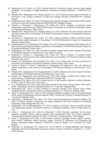 43 Hatzigeorgiou G.D., Liolios, A.A. (2011), Inelastic behaviour of reinforced concrete structures under repeated
earthquakes. In Proceedings of Eighth International Conference on Structural Dynamics - EURODYN 2011,
Leuven.
44 Minoglou M.K., Hatzigeorgiou G.D., Papagiannopoulos G.A. (2011), Optimum seismic design of steel tanks. In
Proceedings of 6th European Conference on Steel and Composite Structures EUROSTEEL2011, Budapest,
Hungary.
45 Hatzigeorgiou G.D., Beskos, D.E. (2011), Steel frames under repeated earthquakes, In Proceedings of 6th European
Conference on Steel and Composite Structures EUROSTEEL2011, Budapest, Hungary.
46 Christidis A., Dimitroudi E., Hatzigeorgiou G.D., Beskos D.E. (2011), Evaluation of maximum seismic
displacements of steel frames from residual displacements. In Proceedings of 7th GRACM International Congress
on Computational Mechanics, Athens, Greece.
47 Minoglou M.K., Hatzigeorgiou G.D., Papagiannopoulos G.A. (2011), Minimum cost seismic design of thin-wall
steel liquid storage tanks, In Proceedings of 7th GRACM International Congress on Computational Mechanics,
Athens, Greece.
48 Efraimiadou S., Hatzigeorgiou G.D., Liolios, A.A. (2011), Inelastic pounding of adjacent reinforced concrete
structures under multiple earthquakes, In Proceedings of 7th GRACM International Congress on Computational
Mechanics, Athens, Greece.
49 Papagiannopoulos G.A., Hatzigeorgiou G.D., Beskos D.E. (2011), Frequency-dependent modal damping ratios in
linear non-classically damped seismically excited frames, In Proceedings of 7th GRACM International Congress on
Computational Mechanics, Athens, Greece.
50 Hatzigeorgiou G.D., Liolios, A.A. (2011), Strength of composite columns under eccentric loading, In Proceedings
of 7th National Conference on Steel Structures, Volos, Greece. (in Greek)
51 Dimitroudi E., Christidis A., Hatzigeorgiou G.D., Beskos D.E. (2011), Evaluation of maximum seismic
displacements of steel frames from their residual deformation, In Proceedings of 7th National Conference on Steel
Structures, Volos, Greece.
52 Kamaris, G.S., Hatzigeorgiou, G.D. and Beskos, D.E. (2011), A new damage index for seismic performance of
steel frames, In Proceedings of 7th National Conference on Steel Structures, Volos, Greece.
53 Loulelis D., Danessis C., Koulis P., Thanasoulias A., Hatzigeorgiou G.D., Beskos D.E. (2011), The influence of
multiple earthquakes on steel structures, In Proceedings of 7th National Conference on Steel Structures, Volos,
Greece.
54 Minoglou M.K., Hatzigeorgiou G.D., Papagiannopoulos G.A. (2011), Minimum cost seismic design of steel tanks,
In Proceedings of 7th National Conference on Steel Structures, Volos, Greece.
55 Kamaris, G.S., Hatzigeorgiou G.D. and Beskos, D.E. (2012), Direct damage controlled seismic design of steel
framed structures, 7th International Conference STESSA2012, Santiago, Chile.
56 Hatzigeorgiou G.D., Beskos, D.E. (2012), Inelastic behaviour of steel structures subjected to multiple earthquakes,
ICCES'12, April 30 - May 4, 2012, Crete, Greece.
57 Li Z., Hatzigeorgiou G.D. (2012), Fiber beam-column element for the seismic damage analysis of RC frames,
ICDM - International Conference on Damage Mechanics 25 - 27 June 2012, Belgrade, Serbia.
58 Hatzigeorgiou G.D., Liolios A. (2012), Evaluation of cumulative damage of RC structures under multiple
earthquakes, ICDM - International Conference on Damage Mechanics 25 - 27 June 2012, Belgrade, Serbia.
59 Liolios A., Hatzigeorgiou G.D., Liolios K. (2012), Dynamic soil-pipiline interaction under environmental damage
effects: a linear complementarity numerical approach, ICDM - International Conference on Damage Mechanics 25
- 27 June 2012, Belgrade, Serbia.
60 Efraimiadou S., Hatzigeorgiou G.D., Beskos, D.E. (2012), Structural pounding between adjacent buildings: The
effects of different structures configurations and multiple earthquakes,15th World Conference on Earthquake
Engineering, Lisbon, Portugal (Paper No. 147).
61 Hatzigeorgiou G.D. and Papagiannopoulos G.A. (2012), Evaluation of maximum velocity for inelastic structures
with supplementary dampers, 15th World Conference on Earthquake Engineering, Lisbon, Portugal (Paper No.
178).
62 Liolios A. , Hatzigeorgiou G.D., Liolios K., Efraimiadou S. (2012), Numerical approaches for the seismic
interaction (pounding) between adjacent structures under environmental effects and multiple earthquakes,
12th International Scientific Conference VSU' 2012, 7-8 June 2012, "Lyuben Karavelov", Sofia, Bulgaria.
63 Liolios A, Hatzigeorgiou G.D., Liolios A. (2012) Seismic interaction (pounding) between adjacent structures
under multiple earthquakes: Egnatia motorway bridges, University of Architecture, Civil Engineering and
Geodesy, International Jubilee Conference UACEG2012: Science & Practice, 15-17 November 2012, Sofia,
Bulgaria.
64 Efraimiadou S., Hatzigeorgiou G.D., Beskos, D.E. (2013), Behavior of Colliding Buildings under Repeated
Earthquakes, 8th German-Greek-Polish Symposium on Recent Advances in Mechanics, September 9 - 13, 2013,
Goslar, Germany.
 