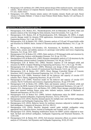3 Hatzigeorgiou, G.D. and Beskos, D.E. (2003), On the optimum design of fibre reinforced concrete - steel composite
columns, - Recent Advances in Composite Materials: Symposium in Honor of Professor S.A. Paipetis, Gdoutos,
E.E. (ed.)., Xanthi, Greece.
4 Hatzigeorgiou, G.D. (2009), Dynamic inelastic analysis with boundary elements: Results and needs. Recent
Advances in Boundary Methods: A Volume to honor Professor Dimitri Beskos, Manolis, G.D. and Polyzos, D.
(eds), Springer.
Γεκνζηεύζεηο ζε δηεζλή πεξηνδηθά κε θξηηέο : 51
1 Hatzigeorgiou, G.D., Beskos, D.E., Theodorakopoulos, D.D. & Sfakianakis, M. (2001), Static and
dynamic analysis of the Arta bridge by finite elements, Facta Universitatis, Vol. 2, pp. 41-51.
2 Hatzigeorgiou, G.D., Beskos, D.E. & Theodorakopoulos, D.D., Sfakianakis, M. (2001), A simple
concrete damage model for dynamic FEM applications, International Journal of Computational
Engineering Science, Vol. 2, pp. 267-286.
3 Hatzigeorgiou, G.D. & Beskos, D.E. (2002), Dynamic analysis of 2-D and 3-D quasi-brittle solids
and structures by D/BEM, Intern. Journal of Theoretical and Applied Mechanics, Vol. 27, pp. 39-
48.
4 Bazeos, N., Hatzigeorgiou, G.D.,Hondros, I.D., Karamaneas, H., Karabalis, D.L., BeskosD.E.
(2002), Static, seismic and stability analyses of a prototype wind turbine steel tower, Engineering
Structures, Vol. 24, pp. 1015- 1025.
5 Hatzigeorgiou G.D. & Beskos D.E. (2002), Static analysis of 3D damaged solids and structures by
BEM, Engineering Analysis with Boundary Elements, Vol. 26, pp. 521-526.
6 Hatzigeorgiou G.D. & Beskos D.E. (2002), Dynamic elastoplastic analysis of 3-D structures by the
domain/boundary element method, Computers & Structures, Vol. 80, pp. 339-347.
7 Hatzigeorgiou G.D. & Beskos D.E. (2002), Dynamic response of 3-D damaged solids and
structures by BEM, Computer Modeling in Engineering and Science, Vol. 3, No. 6, pp. 791-802.
8 Hatzigeorgiou G.D. & Beskos D.E. (2005), Minimum cost design of fibre reinforced concrete
filled steel tubular columns, Journal of Constructional Steel Research, Vol.61, pp. 167-182.
9 Hatzigeorgiou G.D. & Beskos D.E. (2007), Direct Damage Controlled Design of Concrete
Structures, ASCE, Journal of Structural Engineering, Vol. 133, No. 2, pp. 205-215.
10 Hatzigeorgiou G.D. (2008), Numerical model for the behavior and capacity of circular CFT
columns. Part I: Theory, Engineering Structures, 30, pp.1573-1578.
11 Hatzigeorgiou G.D. (2008), Numerical model for the behavior and capacity of circular CFT
columns. Part II: Verification and extension, Engineering Structures, 30, pp.1579-1589.
12 Hatzigeorgiou G.D. & Beskos D.E. (2008), Static and dynamic analysis of inelastic solids and
structures by the BEM, Journal of the Serbian Society for Computational Mechanics, 2(1), pp.1-27.
13 Kamaris, G.S., Hatzigeorgiou, G.D. and Beskos, D.E. (2009), Direct damage controlled design of
plane steel moment resisting frames using static inelastic analysis, Journal of Mechanics of
Materials and Structures, 4(7-8),1375-1393.
14 Hatzigeorgiou G.D. & Beskos D.E. (2009), Inelastic displacement ratios for SDOF structures
subjected to repeated earthquakes, Engineering Structures, 31(11), 2744-2755.
15 Hatzigeorgiou G.D. (2010), Ductility demand spectra for multiple near- and far-fault earthquakes,
Soil Dynamics and Earthquake Engineering, 30(4), 170-183.
16 Hatzigeorgiou G.D. (2010), Behavior factors for nonlinear structures subjected to multiple near-
fault earthquakes, Computers & Structures, 88 (5-6), 309-321.
17 Hatzigeorgiou G.D. (2010), Ductility demands control under multiple earthquakes using
appropriate force reduction factors, Journal of Earthquake and Tsunami, 4(3), 231-250.
18 Hatzigeorgiou G.D. (2010), Damping modification factors for SDOF systems subjected to near-
fault, far-fault and artificial earthquakes, Earthquake Engineering and Structural Dynamics, 39,
1239-1258.
19 Hatzigeorgiou G.D. & Beskos D.E. (2010), Soil-structure interaction effects on seismic inelastic
analysis of 3-D tunnels, Soil Dynamics and Earthquake Engineering, 30 (9), 851-861.
 