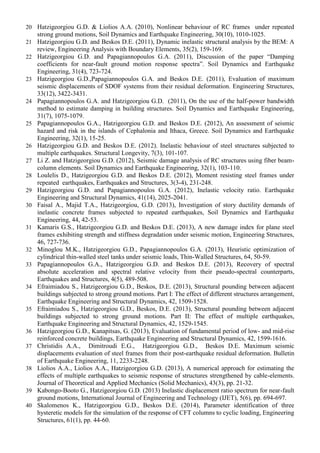 20 Hatzigeorgiou G.D. & Liolios A.A. (2010), Nonlinear behaviour of RC frames under repeated
strong ground motions, Soil Dynamics and Earthquake Engineering, 30(10), 1010-1025.
21 Hatzigeorgiou G.D. and Beskos D.E. (2011), Dynamic inelastic structural analysis by the BEM: A
review, Engineering Analysis with Boundary Elements, 35(2), 159-169.
22 Hatzigeorgiou G.D. and Papagiannopoulos G.A. (2011), Discussion of the paper “Damping
coefficients for near-fault ground motion response spectra”. Soil Dynamics and Earthquake
Engineering, 31(4), 723-724.
23 Hatzigeorgiou G.D.,Papagiannopoulos G.A. and Beskos D.E. (2011), Evaluation of maximum
seismic displacements of SDOF systems from their residual deformation. Engineering Structures,
33(12), 3422-3431.
24 Papagiannopoulos G.A. and Hatzigeorgiou G.D. (2011), On the use of the half-power bandwidth
method to estimate damping in building structures. Soil Dynamics and Earthquake Engineering,
31(7), 1075-1079.
25 Papagiannopoulos G.A., Hatzigeorgiou G.D. and Beskos D.E. (2012), An assessment of seismic
hazard and risk in the islands of Cephalonia and Ithaca, Greece. Soil Dynamics and Earthquake
Engineering, 32(1), 15-25.
26 Hatzigeorgiou G.D. and Beskos D.E. (2012). Inelastic behaviour of steel structures subjected to
multiple earthquakes. Structural Longevity, 7(3), 101-107.
27 Li Z. and Hatzigeorgiou G.D. (2012), Seismic damage analysis of RC structures using fiber beam-
column elements. Soil Dynamics and Earthquake Engineering, 32(1), 103-110.
28 Loulelis D., Hatzigeorgiou G.D. and Beskos D.E. (2012), Moment resisting steel frames under
repeated earthquakes, Earthquakes and Structures, 3(3-4), 231-248.
29 Hatzigeorgiou G.D. and Papagiannopoulos G.A. (2012), Inelastic velocity ratio. Earthquake
Engineering and Structural Dynamics, 41(14), 2025-2041.
30 Faisal A., Majid T.A., Hatzigeorgiou, G.D. (2013), Investigation of story ductility demands of
inelastic concrete frames subjected to repeated earthquakes, Soil Dynamics and Earthquake
Engineering, 44, 42-53.
31 Kamaris G.S., Hatzigeorgiou G.D. and Beskos D.E. (2013), A new damage index for plane steel
frames exhibiting strength and stiffness degradation under seismic motion, Engineering Structures,
46, 727-736.
32 Minoglou M.K., Hatzigeorgiou G.D., Papagiannopoulos G.A. (2013), Heuristic optimization of
cylindrical thin-walled steel tanks under seismic loads, Thin-Walled Structures, 64, 50-59.
33 Papagiannopoulos G.A., Hatzigeorgiou G.D. and Beskos D.E. (2013), Recovery of spectral
absolute acceleration and spectral relative velocity from their pseudo-spectral counterparts,
Earthquakes and Structures, 4(5), 489-508.
34 Efraimiadou S., Hatzigeorgiou G.D., Beskos, D.E. (2013), Structural pounding between adjacent
buildings subjected to strong ground motions. Part I: The effect of different structures arrangement,
Earthquake Engineering and Structural Dynamics, 42, 1509-1528.
35 Efraimiadou S., Hatzigeorgiou G.D., Beskos, D.E. (2013), Structural pounding between adjacent
buildings subjected to strong ground motions. Part II: The effect of multiple earthquakes,
Earthquake Engineering and Structural Dynamics, 42, 1529-1545.
36 Hatzigeorgiou G.D., Kanapitsas, G. (2013), Evaluation of fundamental period of low- and mid-rise
reinforced concrete buildings, Earthquake Engineering and Structural Dynamics, 42, 1599-1616.
37 Christidis A.A., Dimitroudi E.G., Hatzigeorgiou G.D., Beskos D.E. Maximum seismic
displacements evaluation of steel frames from their post-earthquake residual deformation. Bulletin
of Earthquake Engineering, 11, 2233-2248.
38 Liolios A.A., Liolios A.A., Hatzigeorgiou G.D. (2013), A numerical approach for estimating the
effects of multiple earthquakes to seismic response of structures strengthened by cable-elements.
Journal of Theoretical and Applied Mechanics (Solid Mechanics), 43(3), pp. 21-32.
39 Kabongo-Booto G., Hatzigeorgiou G.D. (2013) Inelastic displacement ratio spectrum for near-fault
ground motions, International Journal of Engineering and Technology (IJET), 5(6), pp. 694-697.
40 Skalomenos K., Hatzigeorgiou G.D., Beskos D.E. (2014), Parameter identification of three
hysteretic models for the simulation of the response of CFT columns to cyclic loading, Engineering
Structures, 61(1), pp. 44-60.
 
