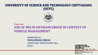 UNIVERSITY OF SCIENCE AND TECHNOLOGY CHITTAGONGUNIVERSITY OF SCIENCE AND TECHNOLOGY CHITTAGONG
(USTC)(USTC)
Project Title:
USE OF MIS IN ISPAHANI GROUP IN CONTEXT OF
VEHICLE MANAGEMENT
SUBMITTED TO
MOHAMMAD IMRAN
ASSISTANT PROFESSOR FBA,
USTC SUBMITTEDBY
MD. REZA TANVIR
SHAHREAR
Roll No.: 486, Reg. No.: 461,
MIS Group,
Batch-15, MBA (Exe.) for
Engineers
 