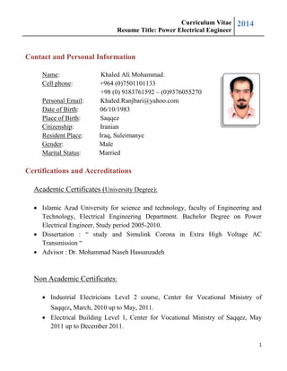 Curriculum Vitae
Resume Title: Power Electrical Engineer
2014
1
Contact and Personal Information
Name: Khaled Ali Mohammad.
Cell phone: +964 (0)7501101133
+98 (0) 9183761592 – (0)9376055270
Personal Email: Khaled.Ranjbari@yahoo.com
Date of Birth: 06/10/1983
Place of Birth: Saqqez
Citizenship: Iranian
Resident Place: Iraq, Suleimanye
Gender: Male
Marital Status: Married
Certifications and Accreditations
Academic Certificates (University Degree):
 Islamic Azad University for science and technology, faculty of Engineering and
Technology, Electrical Engineering Department. Bachelor Degree on Power
Electrical Engineer, Study period 2005-2010.
 Dissertation : “ study and Simulink Corona in Extra High Voltage AC
Transmission “
 Advisor : Dr. Mohammad Naseh Hassanzadeh
Non Academic Certificates:
 Industrial Electricians Level 2 course, Center for Vocational Ministry of
Saqqez, March, 2010 up to May, 2011.
 Electrical Building Level 1, Center for Vocational Ministry of Saqqez, May
2011 up to December 2011.
 