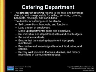 Catering Department The  director of catering  reports to the food and beverage director, and is responsible for selling, servicing, catering, banquets, meetings, and exhibitions The director of catering must be able to: Sell conventions, banquets, and functions. Lead a team of employees. Make up departmental goals and objectives. Set individual and department sales and cost budgets. Set service standards. Ensure that the catering department is properly maintained. Be creative and knowledgeable about food, wine, and service. Be very well versed in the likes, dislikes, and dietary restrictions of various ethnic groups. 