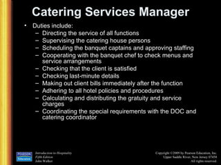 Catering Services Manager Duties include: Directing the service of all functions Supervising the catering house persons Scheduling the banquet captains and approving staffing Cooperating with the banquet chef to check menus and service arrangements Checking that the client is satisfied Checking last-minute details Making out client bills immediately after the function Adhering to all hotel policies and procedures Calculating and distributing the gratuity and service charges Coordinating the special requirements with the DOC and catering coordinator 