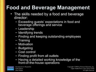 Food and Beverage Management The skills needed by a food and beverage director: Exceeding guests’ expectations in food and beverage offerings and service Leadership Identifying trends Finding and keeping outstanding employees Training Motivation Budgeting Cost control Finding profit from all outlets Having a detailed working knowledge of the front-of-the-house operations 