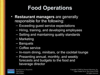Food Operations Restaurant managers  are generally responsible for the following: Exceeding guest service expectations Hiring, training, and developing employees Setting and maintaining quality standards Marketing Banquets Coffee service In-room dining, minibars, or the cocktail lounge Presenting annual, monthly, and weekly forecasts and budgets to the food and beverage director 