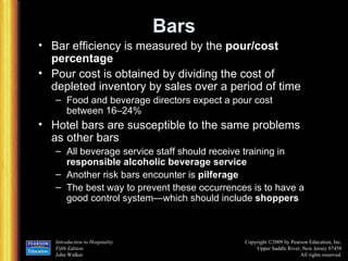 Bars Bar efficiency is measured by the  pour/cost percentage Pour cost is obtained by dividing the cost of depleted inventory by sales over a period of time Food and beverage directors expect a pour cost between 16 – 24% Hotel bars are susceptible to the same problems as other bars All beverage service staff should receive training in  responsible alcoholic beverage service Another risk bars encounter is  pilferage The best way to prevent these occurrences is to have a good control system — which should include  shoppers 