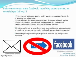 Puis-je mettre sur mon facebook, mon blog ou sur un site, un
  courriel que j’ai reçu ?
                         •Tu ne peux pas publier un courriel sur les réseaux sociaux sans l’accord de
                         la personne qui te l’a envoyé.
                         Le droit à l'image des personnes et au respect de leur vie privée dit qu'il est
                         obligatoire d'obtenir l'autorisation des personnes, ou celles de leurs
                         parents si elles sont mineures, avant de publier sur Internet.

                         •De même, sache que tu possèdes toi aussi un droit d’auteur, les courriers que
                         tu envoies ne peuvent pas être copier-coller et être renvoyés sans ton accord.
                         •Si tu ne respectes pas cette règle, tu pourras, selon ton âge, être poursuivi
                         en justice.




                                                                                       Droit d’usage ou de modification

     Droit d’usage et de distribution                                                            ECJS Secondes 02 et 07
                                                                                            LGT Baimbridge - 2012-2013
CyberAgent 008
 