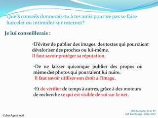 Quels conseils donnerais-tu à tes amis pour ne pas se faire
  harceler ou intimider sur internet?
 Je lui conseillerais :

                 •D’éviter de publier des images, des textes qui pourraient
                 dévaloriser des proches ou lui-même.
                 Il faut savoir protéger sa réputation.

                 •De ne laisser quiconque publier des propos ou
                 même des photos qui pourraient lui nuire.
                  Il faut savoir utiliser son droit à l’image.

                 •Et de vérifier de temps à autres, grâce à des moteurs
                 de recherche ce qui est visible de soi sur le net.


                                                                    ECJS Secondes 02 et 07
                                                               LGT Baimbridge - 2012-2013
CyberAgent 008
 