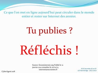 Ce que l'on met en ligne aujourd'hui peut circuler dans le monde
               entier et rester sur Internet des années.



                  Tu publies ?

                 Réfléchis !
                      Source: foruminternet.org Publié le 21
                      janvier 2011 consulter le 20/01/13
                                                                    ECJS Secondes 02 et 07
                               internetsanscraintes.fr         LGT Baimbridge - 2012-2013
CyberAgent 008
 