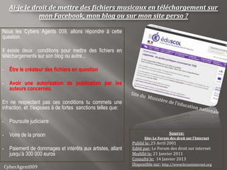 Ai-je le droit de mettre des fichiers musicaux en téléchargement sur
                 mon Facebook, mon blog ou sur mon site perso ?

Nous les Cybers Agents 009, allons répondre à cette
question.

Il existe deux conditions pour mettre des fichiers en
téléchargements sur son blog ou autre...

•     Être le créateur des fichiers en question

•     Avoir une autorisation de publication par les
      auteurs concernés.

En ne respectant pas ces conditions tu commets une
infraction, et t’exposes à de fortes sanctions telles que:

•     Poursuite judiciaire

•     Voire de la prison                                                          Source:
                                                                    Site: Le Forum des droit sur l’Internet
                                                              Publié le: 23 Avril 2001
•     Paiement de dommages et intérêts aux artistes, allant   Edité par: Le Forum des droit sur internet
      jusqu’à 300 000 euros                                   Modifié le: 21 Janvier 2011
                                                              Consulté le: 14 Janvier 2013
                                                              Disponible sur: http://www.foruminternet.org
    CyberAgent009
 