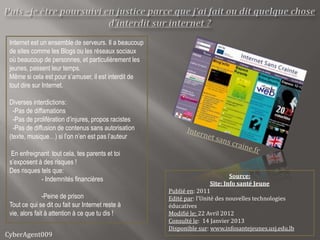 Internet est un ensemble de serveurs. Il a beaucoup
 de sites comme les Blogs ou les réseaux sociaux
 où beaucoup de personnes, et particulièrement les
 jeunes, passent leur temps.
 Même si cela est pour s’amuser, il est interdit de
 tout dire sur Internet.

 Diverses interdictions:
   -Pas de diffamations
   -Pas de prolifération d’injures, propos racistes
   -Pas de diffusion de contenus sans autorisation
 (texte, musique…) si l’on n’en est pas l’auteur

  En enfreignant tout cela, tes parents et toi
 s’exposent à des risques !
 Des risques tels que:
                                                                                Source:
             - Indemnités financières
                                                                        Site: Info santé Jeune
                                                       Publié en: 2011
                -Peine de prison                       Edité par: l'Unité des nouvelles technologies
 Tout ce qui se dit ou fait sur Internet reste à       éducatives
 vie, alors fait à attention à ce que tu dis !         Modifié le: 22 Avril 2012
                                                       Consulté le: 14 Janvier 2013
                                                       Disponible sur: www.infosantejeunes.usj.edu.lb
CyberAgent009
 