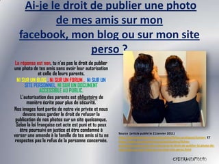 Ai-je le droit de publier une photo
          de mes amis sur mon
  facebook, mon blog ou sur mon site
                  perso ?
 La réponse est non, tu n’as pas le droit de publier
une photo de tes amis sans avoir leur autorisation
               et celle de leurs parents.
  NI SUR UN BLOG , Ni SUR UN FORUM , Ni SUR UN
       SITE PERSONNEL, NI SUR UN DOCUMENT
                ACCESSIBLE AU PUBLIC.
    L’autorisation des parents est obligatoire de
        manière écrite pour plus de sécurité.
Nos images font partie de notre vie privée et nous
     devons nous garder le droit de refuser la
 publication de nos photos sur un site quelconque.
 Selon la loi française cet acte est puni et tu peux
   être poursuivi en justice et être condamné à
verser une amende à la famille de tes amis si tu ne    Source (article publié le 21Janvier 2011) :
                                                       http://foruminternet.org/particuliers/fiches-pratiques/juniors ET
 respectes pas le refus de la personne concernée.      http://www.foruminternet.org/particuliers/fiches-
                                                       pratiques/juniors/est-mon-site/ai-je-le-droit-de-publier-la-photo-de-
                                                       mes-amis-sur-mon-blog-ou-sur-mon-site-perso.html


                                                                                              CYBERAGENT0010
 