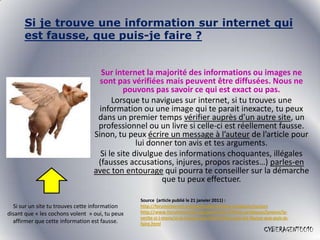Si je trouve une information sur internet qui
      est fausse, que puis-je faire ?


                                     Sur internet la majorité des informations ou images ne
                                    sont pas vérifiées mais peuvent être diffusées. Nous ne
                                            pouvons pas savoir ce qui est exact ou pas.
                                        Lorsque tu navigues sur internet, si tu trouves une
                                    information ou une image qui te parait inexacte, tu peux
                                   dans un premier temps vérifier auprès d’un autre site, un
                                   professionnel ou un livre si celle-ci est réellement fausse.
                                  Sinon, tu peux écrire un message à l’auteur de l’article pour
                                                lui donner ton avis et tes arguments.
                                    Si le site divulgue des informations choquantes, illégales
                                   (fausses accusations, injures, propos racistes…) parles-en
                                  avec ton entourage qui pourra te conseiller sur la démarche
                                                       que tu peux effectuer.

                                                 Source (article publié le 21 janvier 2011) :
  Si sur un site tu trouves cette information    http://foruminternet.org/particuliers/fiches-pratiques/juniors
disant que « les cochons volent » oui, tu peux   http://www.foruminternet.org/particuliers/fiches-pratiques/juniors/la-
                                                 verite-si-j-mens/si-je-trouve-une-information-qui-est-fausse-que-puis-je-
  affirmer que cette information est fausse.     faire.html
                                                                                                             CYBERAGENT0010
 