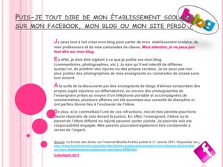 PUIS-JE   TOUT DIRE DE MON ÉTABLISSEMENT SCOLAIRE
SUR MON FACEBOOK, MON BLOG OU MON SITE PERSO                                                              ?

            Je peux tout à fait créer mon blog pour parler de mon
                                                                établissement scolaire, de
            mes professeurs et de mes camarades de classe. Mais attention, je ne peux pas
            tout dire sur mon blog.

            En effet, je dois être vigilant à ce que je publie sur mon blog
            (commentaires, photographies, etc.). Je sais qu’il est interdit de diffamer
            quelqu’un, de proférer des injures ou des propos racistes. Je ne peux pas non
            plus publier des photographies de mes enseignants ou camarades de classe sans
            leur accord.

            À la suite de la découverte par des enseignants de blogs d’élèves comportant des
            propos jugés injurieux ou diffamatoires, ou encore des photographies de
            l’enseignant prises au moyen d’un téléphone portable et accompagnées de
            commentaires, plusieurs affaires ont été soumises aux conseils de discipline et
            ont parfois donné lieu à l’exclusion de l’élève.

            De plus, si je commettais l’une de ces infractions, moi et mes parents pourrions
            devoir répondre de cela devant la justice. En effet, l’enseignant, l’élève ou le
            parent de l’élève diffamé ou injurié peuvent porter plainte. Je pourrais voir ma
            responsabilité engagée. Mes parents pourraient également être condamnés à
            verser de l’argent.


            Source: Le Forum des droits sur l’internet Mozilla-Firefox publié le 21 Janvier 2011. Disponible sur :
            http://www.foruminternet.org/particuliers/fiches-pratiques/juniors/est-mon-site/puis-je-tout-dire-
            sur-mon-etablissement-scolaire-sur-mon-blog-2688.html
            CyberAgent 0011
 