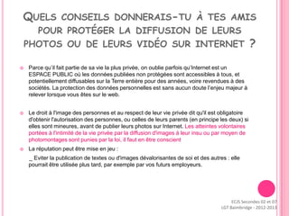 QUELS CONSEILS DONNERAIS-TU À TES AMIS
      POUR PROTÉGER LA DIFFUSION DE LEURS
    PHOTOS OU DE LEURS VIDÉO SUR INTERNET                                                          ?

   Parce qu’il fait partie de sa vie la plus privée, on oublie parfois qu’Internet est un
    ESPACE PUBLIC où les données publiées non protégées sont accessibles à tous, et
    potentiellement diffusables sur la Terre entière pour des années, voire revendues à des
    sociétés. La protection des données personnelles est sans aucun doute l’enjeu majeur à
    relever lorsque vous êtes sur le web.


   Le droit à l'image des personnes et au respect de leur vie privée dit qu'il est obligatoire
    d'obtenir l'autorisation des personnes, ou celles de leurs parents (en principe les deux) si
    elles sont mineures, avant de publier leurs photos sur Internet. Les atteintes volontaires
    portées à l'intimité de la vie privée par la diffusion d'images à leur insu ou par moyen de
    photomontages sont punies par la loi, il faut en être conscient
   La réputation peut être mise en jeu :
    _ Eviter la publication de textes ou d'images dévalorisantes de soi et des autres : elle
    pourrait être utilisée plus tard, par exemple par vos futurs employeurs.




                                                                                         ECJS Secondes 02 et 07
                                                                                    LGT Baimbridge - 2012-2013
 