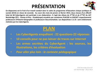 PRÉSENTATION
Ce diaporama est le fruit d’un travail conduit dans le cadre du programme d’Education civique juridique et
sociale (ECJS) en classe de seconde. Au cours des mois de janvier et février 2013, deux classes d’un effectif
total de 68 CyberAgents ont participé à son élaboration. Il s’agit des élèves de 2nde02 et de 2nde07 du LGT
Baimbridge (971 - Pointe-à-Pitre - Guadeloupe) encadrés par mesdames PLACIDE et GACHET respectivement
professeure d’Histoire-Géographie et professeure Documentaliste. Les diapositives 5 à 25 sont entièrement
réalisées par les CyberAgents.



                                               PLAN
      •      Les CyberAgents enquêtent : 22 questions-22 réponses
      •      10 conseils pour ne pas laisser de traces sur Internet
      •      Les armes secrètes du CyberAgent : les sources, les
             illustrations, les critères d’évaluation
      •      Pour aller plus loin : le contexte pédagogique



                                                                                            ECJS Secondes 02 et 07
                                                                                       LGT Baimbridge - 2012-2013
 