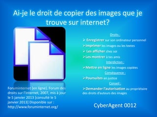 Ai-je le droit de copier des images que je
               trouve sur internet?
                                                             Droits :
                                           Enregistrer sur son ordinateur personnel
                                          Imprimer les images ou les textes
                                           Les afficher chez soi
                                          Les montrer à tes amis
                                                          Interdiction :
                                          Mettre en ligne les images copiées
                                                         Conséquence :
               Source:                    Poursuites en justice
                                                            Conseil :
Foruminternet [en ligne}. Forum des       Demander l’autorisation au propriétaire
droits sur l’Internet, 2007, mis à jour   des droits d’auteurs des images
le 5 janvier 2013 [consulté le 5
janvier 2013] Disponible sur :
http://www.foruminternet.org/                    CyberAgent 0012
 