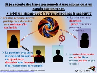 Si je raconte des trucs personnels à une copine ou à un
                           copain sur un tchat,
          y a-t-il un risque que d’autres personnes le sachent ?
 D’autres personnes peuvent                                                                        Le tchat c’est une
  participer à la discussion                                                                         discussion
  mais seulement s’ils                                                                                privée entre deux
  sont invités !                                                                                     personnes
                                                                                                        à distance.




    La personne avec qui tu
                                                                                                    Les autres internautes
     discutes peut toujours en parler
                                                                                                     sont exclus, ils ne
     en copiant votre
                                                                                                     peuvent pas lire ce que
     discussion pour l’envoyer à
                                                                                                     tu écris !
     d’autres personnes par exemple !
Juniors [en ligne], mis à jour le 12 janvier 2013 [consulté le 9 janvier 2013]. Disponible sur :
http://www.foruminternet.org/particuliers/fiches-pratiques/juniors/                                        CyberAgent 0013
 