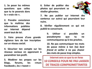1. Se poser les mêmes           6. Eviter de publier des
questions que celles            photos qui pourraient se
que tu te poserais dans         révéler gênantes.
la « vraie vie ».               7. Ne pas publier sur Internet des
                                contenus sur autrui qui pourraient leur
2. Prendre conscience
                                nuire.
que la maîtrise des
informations publiées           8. Vérifier régulièrement ce qui est
sur internet dépend             publié te concernant.
avant tout de toi.                   9. Utiliser si possible un
3. Faire preuve d’une grande         pseudonyme     que      tu    ne
vigilance lors de ton inscription    communiqueras qu'à tes proches.
sur un réseau social.                10. Ne pas communiquer tes mots
                                     de passe même à ton (ta) best
4. Sécuriser ton compte sur les      friend et veiller à ne pas choisir
réseaux sociaux en apprenant à       des mots de passe trop simples.
paramétrer ton profil.
5. Modérer tes propos sur les
blogs,  forums,      les «murs
Facebook», les « tweet »
 