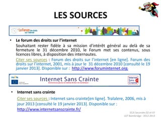 LES SOURCES

• Le forum des droits sur l’internet
  Souhaitant rester fidèle à sa mission d'intérêt général au delà de sa
  fermeture le 31 décembre 2010, le Forum met ses contenus, sous
  licences libres, à disposition des internautes.
  Citer ses sources : Forum des droits sur l’internet [en ligne]. Forum des
  droits sur l’internet, 2001, mis à jour le 31 décembre 2010 [consulté le 19
  janvier 2013]. Disponible sur : http://www.foruminternet.org/




• Internet sans crainte
  Citer ses sources : Internet sans crainte[en ligne]. Tralalere, 2006, mis à
  jour 2013 [consulté le 19 janvier 2013]. Disponible sur :
  http://www.internetsanscrainte.fr/
                                                                     ECJS Secondes 02 et 07
                                                                LGT Baimbridge - 2012-2013
 