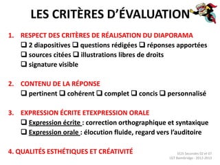 LES CRITÈRES D’ÉVALUATION
1. RESPECT DES CRITÈRES DE RÉALISATION DU DIAPORAMA
    2 diapositives  questions rédigées  réponses apportées
    sources citées  illustrations libres de droits
    signature visible

2. CONTENU DE LA RÉPONSE
    pertinent  cohérent  complet  concis  personnalisé

3. EXPRESSION ÉCRITE ETEXPRESSION ORALE
    Expression écrite : correction orthographique et syntaxique
    Expression orale : élocution fluide, regard vers l’auditoire

4. QUALITÉS ESTHÉTIQUES ET CRÉATIVITÉ                    ECJS Secondes 02 et 07
                                                    LGT Baimbridge - 2012-2013
 