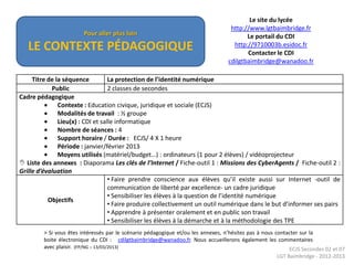 Le site du lycée
                                                                                    http://www.lgtbaimbridge.fr
                         Pour aller plus loin                                             Le portail du CDI
   LE CONTEXTE PÉDAGOGIQUE                                                           http://9710003b.esidoc.fr
                                                                                          Contacter le CDI
                                                                                   cdilgtbaimbridge@wanadoo.fr

     Titre de la séquence          La protection de l’identité numérique
            Public                 2 classes de secondes
Cadre pédagogique
               Contexte : Education civique, juridique et sociale (ECJS)
               Modalités de travail : ½ groupe
               Lieu(x) : CDI et salle informatique
               Nombre de séances : 4
               Support horaire / Durée : ECJS/ 4 X 1 heure
               Période : janvier/février 2013
               Moyens utilisés (matériel/budget…) : ordinateurs (1 pour 2 élèves) / vidéoprojecteur
 Liste des annexes : Diaporama Les clés de l’Internet / Fiche-outil 1 : Missions des CyberAgents / Fiche-outil 2 :
Grille d’évaluation
                                   • Faire prendre conscience aux élèves qu’il existe aussi sur Internet -outil de
                                   communication de liberté par excellence- un cadre juridique
                                   • Sensibiliser les élèves à la question de l’identité numérique
           Objectifs
                                   • Faire produire collectivement un outil numérique dans le but d’informer ses pairs
                                   • Apprendre à présenter oralement et en public son travail
                                   • Sensibiliser les élèves à la démarche et à la méthodologie des TPE
         > Si vous êtes intéressés par le scénario pédagogique et/ou les annexes, n’hésitez pas à nous contacter sur la
         boite électronique du CDI : cdilgtbaimbridge@wanadoo.fr. Nous accueillerons également les commentaires
         avec plaisir. (FP/NG – 13/03/2013)                                                                 ECJS Secondes 02 et 07
                                                                                                      LGT Baimbridge - 2012-2013
 
