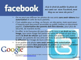 Ai-je le droit de publier la photo de
                                                                mes amis sur mon Facebook, mon
                                                                   blog ou sur mon site perso ?

• On ne peut pas diffuser les photos de nos amis sans avoir obtenu leur
  autorisation et celle de leurs parents.
• C’est valable pour un blog, un forum, un site perso, mais aussi pour
  n’importe quel document accessible au public (même un document
  papier). L’autorisation des parents doit être donnée, pour plus de
  sécurité, de manière écrite.
• En effet, la loi française dit que chacun de nous a un droit sur son
  image, que notre image fait partie de notre vie privée et que nous
  avons le droit de refuser que notre photo soit publiée sans notre
  accord. Les parents de nos amis ont donc la possibilité de s’opposer à
  la diffusion de l’image de leurs enfants.
• Si on publie une photo sans avoir obtenu cette autorisation, nos
  parents pourraient être poursuivis en justice et condamnés à verser
  une grosse somme d’argent à la famille de nos amis.


•   Source :Le forum des droits sur l’internet * en ligne+ . Anonyme. Publié le 21 janvier 2011 [ consulté le 9 janvier 2013 ].
    Disponible sur www.foruminternet.org.
                                                                                                                          Cyber Agent 001
 