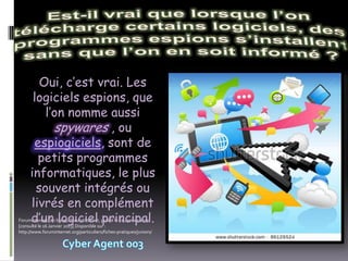 Oui, c’est vrai. Les
      logiciels espions, que
         l’on nomme aussi
           spywares , ou
      espiogiciels, sont de
       petits programmes
     informatiques, le plus
       souvent intégrés ou
     livrés en complément
     d’un logiciel principal.
ForumInternet [en ligne]. ForumInternet, publié le 21 Janvier 2011
[consulté le 16 Janvier 2013] Disponible sur :
http://www.foruminternet.org/particuliers/fiches-pratiques/juniors/
 