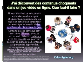 Il peut t’arriver de rencontrer
         des textes ou des images
      choquants au sein même du jeu
      vidéo en ligne ou en consultant
      les messages échangés via les
     systèmes de discussion du jeu.
      Certains de ces contenus sont
       peut-être illégaux : dans ce
      cas, un seul réflexe : parles-en
      avec tes parents, qui pourront
     décider de signaler ces contenus
        aux personnes appropriées.
        Tu peux également signaler ce type de
      contenus ou propos aux modérateurs du jeu
        vidéo en ligne qui feront les démarches
                   nécessaires pour les retirer.
ForumInternet (en ligne). Forum Internet, publié le 21 janvier 2011 [consulté le 23 janvier 2012]
Disponible sur : http://www.foruminternet.org/particuliers/fiches-pratiques/juniors/jeux-video-
en-ligne/ai-decouvert-des-contenus-choquants-dans-un-jeu-video-en-ligne-que-faut-il-faire-
2599.html
 