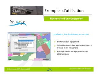 Exemples d’utilisation
                                         Recherche d’un équipement




                                           Localisation d’un équipement sur un plan


                                               Recherche d’un équipement

                                               Suivi et localisation des équipements fixes ou
                                               mobiles et des intervenants

                                               Affichage de tous les équipemets zones
                                               géographiques




5 e Conférence JMAP 20 octobre 2009                            La La maintenance Nouvelle Génération
                                                                  maintenance Nouvelle Génération
 