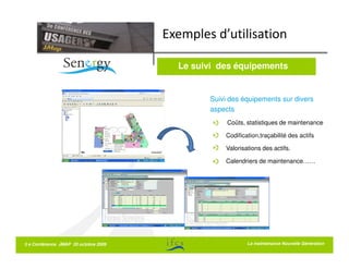 Exemples d’utilisation

                                        Le suivi des équipements


                                              Suivi des équipements sur divers
                                              aspects
                                                   Coûts, statistiques de maintenance

                                                  Codification,traçabilité des actifs

                                                  Valorisations des actifs.

                                                  Calendriers de maintenance……




5 e Conférence JMAP 20 octobre 2009                       La La maintenance Nouvelle Génération
                                                             maintenance Nouvelle Génération
 