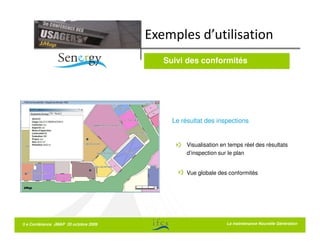 Exemples d’utilisation
                                         Suivi des conformités




                                           Le résultat des inspections


                                                Visualisation en temps réel des résultats
                                                d’inspection sur le plan


                                                Vue globale des conformités




5 e Conférence JMAP 20 octobre 2009                             La La maintenance Nouvelle Génération
                                                                   maintenance Nouvelle Génération
 