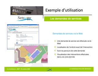 Exemple d’utilisation
                                        Les demandes de services




                                          Demandes de services via le Web


                                              Une demande de service est effectuée via le
                                              Web

                                              Localisation de l’endroit exact de l’intervention

                                              Suivi du parcours de cette demande

                                              Visualisation des interventions effectuées
                                              dans une zone donnée




5 e Conférence JMAP 20 octobre 2009                            La La maintenance Nouvelle Génération
                                                                  maintenance Nouvelle Génération
 