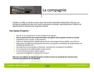 La compagnie

         Fondée en 1993, et située en plein cœur de la cité multimédia à Montréal, IFCS est une
         entreprise québécoise avec une vision corporative mondiale, spécialisée dans l'édition de
         logiciels dans le domaine de la gestion d'actifs.

    Une équipe d'experts :

               Plus de 16 ans d'expérience en tant qu'éditeurs de logiciels
               IFCS est aujourd’hui le plus important éditeur de logiciels dans la gestion d’actifs au Canada
               Exportateurs dans 13 pays, sur 4 continents
               Experts en développement d'applications dans les technologies Oracle, MySQL, Java, PHP, etc.
               Expert dans les domaines de la gestion des actifs, de la gestion immobilière, de la géomatique, de
               l'analyse de données, etc.
               Des expertises reconnues dans le domaine manufacturier et la gestion immobilière
               Une cinquantaine de professionnels à votre service
               Un seul interlocuteur pour tout le support
               La garantie d'intégration et du suivi des versions

         IFCS est le seul éditeur de logiciels de gestion d'actifs à inclure les standards de l'industrie dans
         l'infrastructure de base de ses solutions.



5 e Conférence JMAP 20 octobre 2009                                                         La maintenance Nouvelle Génération
 